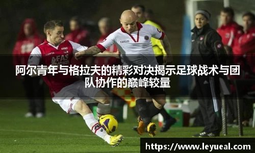 阿尔青年与格拉夫的精彩对决揭示足球战术与团队协作的巅峰较量
